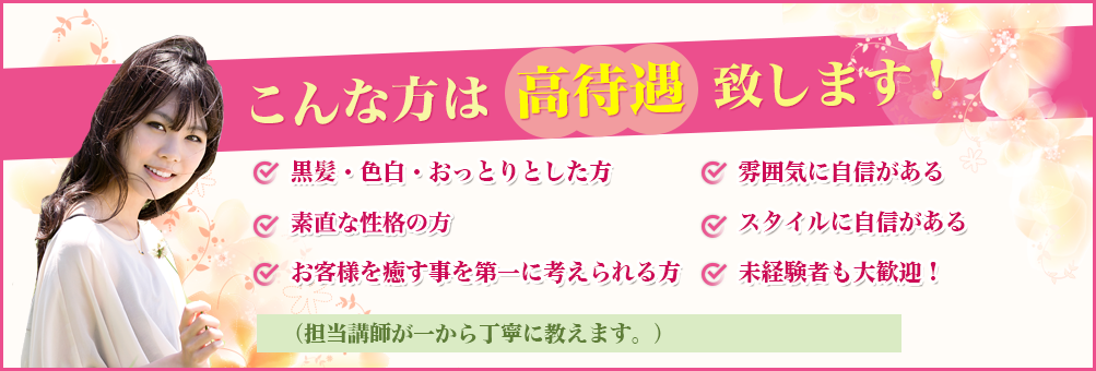 こんな方は 高待遇 致します！黒髪・色白・おっとりとした方 ,雰囲気に自信がある 
容姿に自信がある スタイルに自信がある,お客様を癒す事を第一に考えられる方 ,  未経験者も大歓迎！（担当講師が一から丁寧に教えます。）
